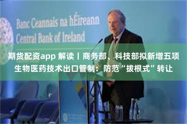 期货配资app 解读丨商务部、科技部拟新增五项生物医药技术出口管制：防范“拔根式”转让
